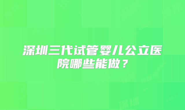 深圳三代试管婴儿公立医院哪些能做?