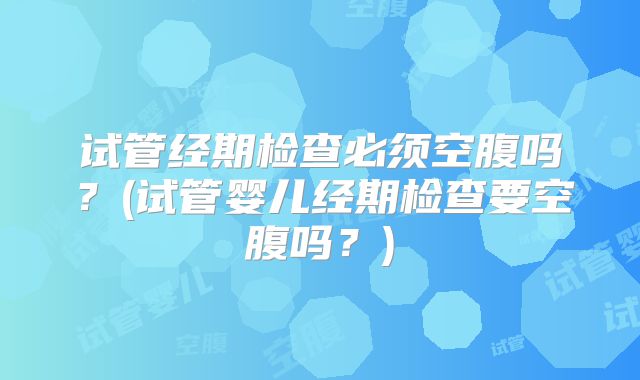 试管经期检查必须空腹吗？(试管婴儿经期检查要空腹吗？)