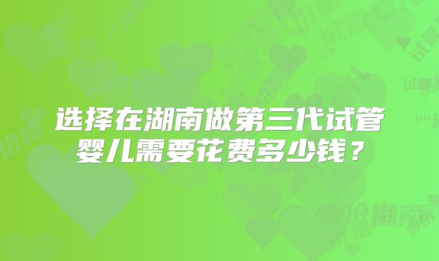 选择在湖南做第三代试管婴儿需要花费多少钱？
