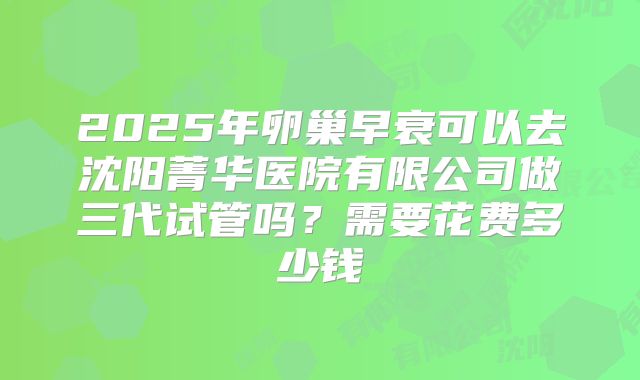 2025年卵巢早衰可以去沈阳菁华医院有限公司做三代试管吗？需要花费多少钱