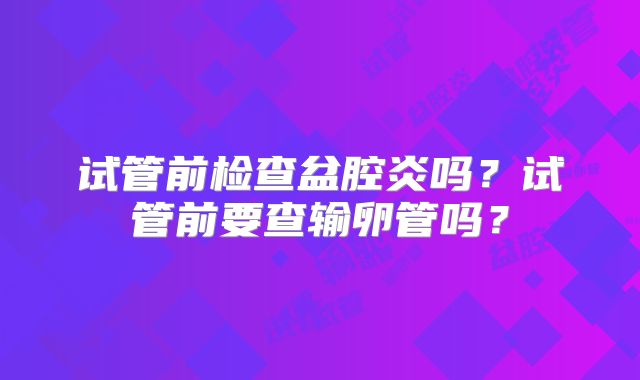 试管前检查盆腔炎吗？试管前要查输卵管吗？