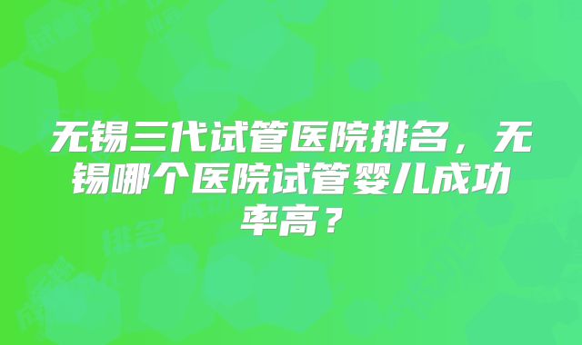 无锡三代试管医院排名，无锡哪个医院试管婴儿成功率高？