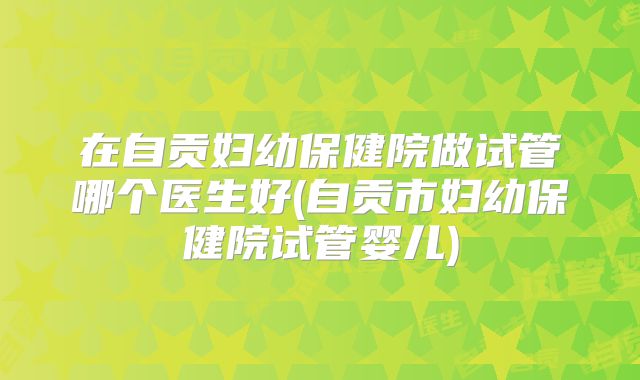 在自贡妇幼保健院做试管哪个医生好(自贡市妇幼保健院试管婴儿)