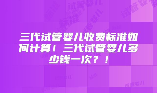 三代试管婴儿收费标准如何计算!三代试管婴儿多少钱一次?!