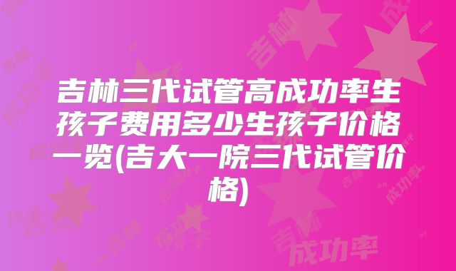 吉林三代试管高成功率生孩子费用多少生孩子价格一览(吉大一院三代试管价格)
