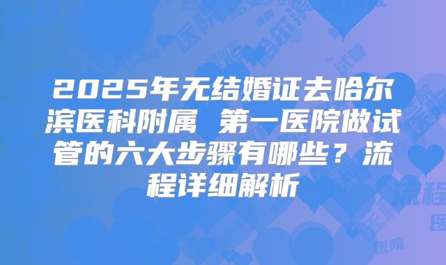 2025年无结婚证去哈尔滨医科附属 第一医院做试管的六大步骤有哪些？流程详细解析