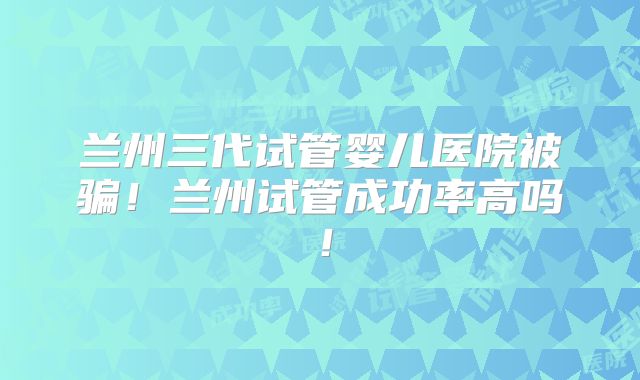 兰州三代试管婴儿医院被骗!兰州试管成功率高吗!