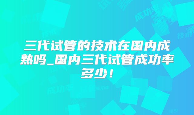 三代试管的技术在国内成熟吗_国内三代试管成功率多少！