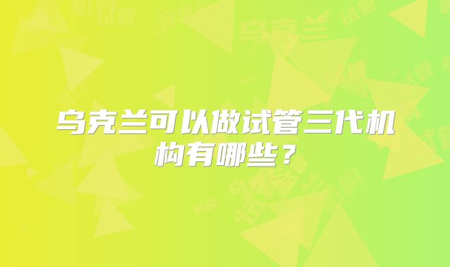 乌克兰可以做试管三代机构有哪些？