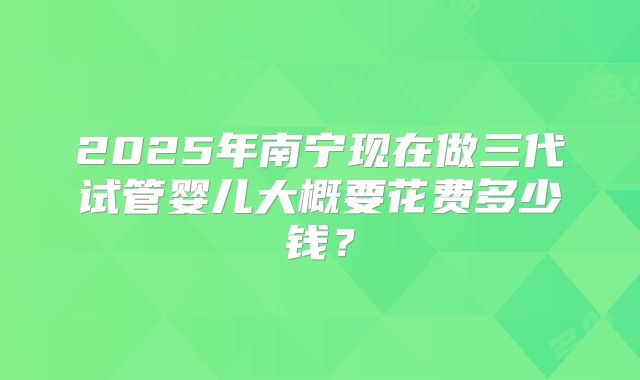 2025年南宁现在做三代试管婴儿大概要花费多少钱?