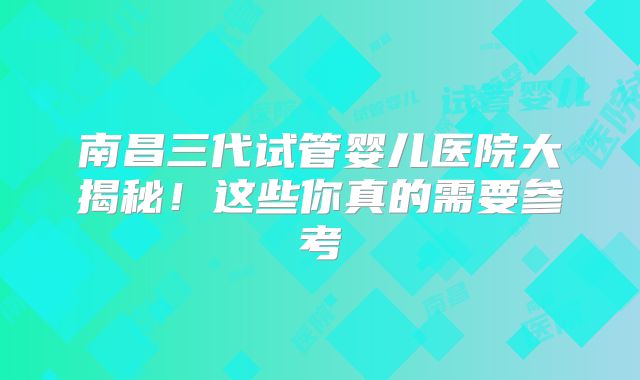 南昌三代试管婴儿医院大揭秘！这些你真的需要参考