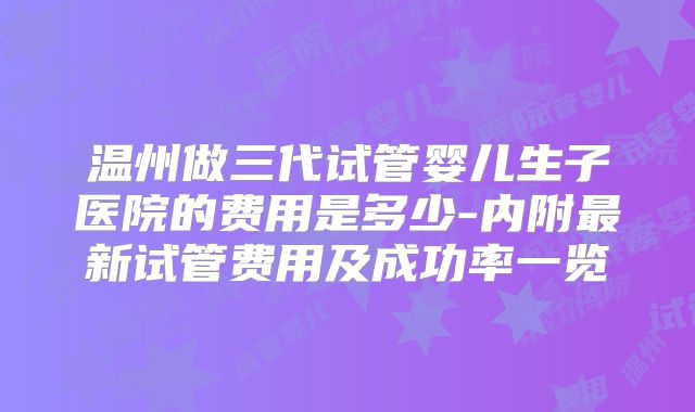 温州做三代试管婴儿生子医院的费用是多少-内附最新试管费用及成功率一览