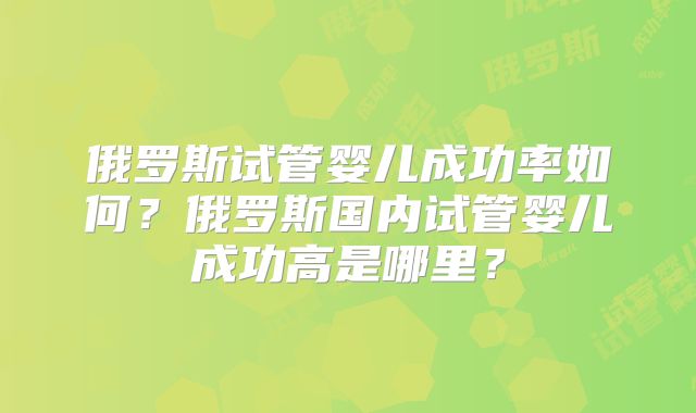 俄罗斯试管婴儿成功率如何？俄罗斯国内试管婴儿成功高是哪里？