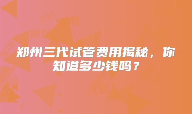 郑州三代试管费用揭秘,你知道多少钱吗?
