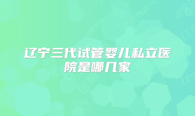 辽宁三代试管婴儿私立医院是哪几家