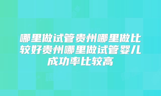 哪里做试管贵州哪里做比较好贵州哪里做试管婴儿成功率比较高