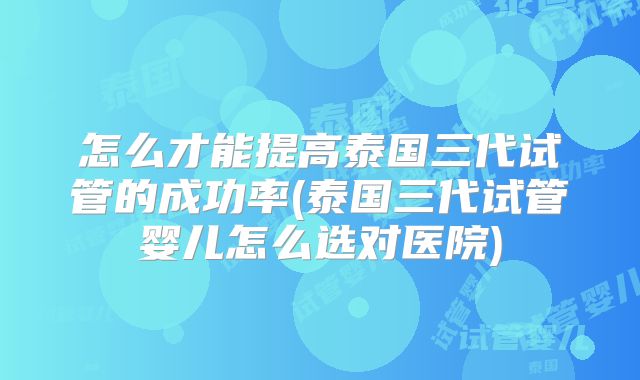 怎么才能提高泰国三代试管的成功率(泰国三代试管婴儿怎么选对医院)