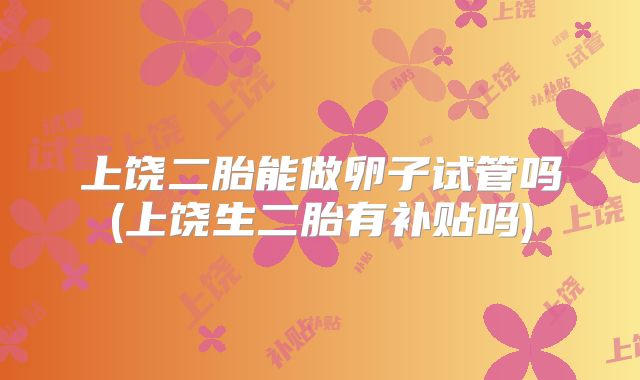 上饶二胎能做卵子试管吗(上饶生二胎有补贴吗)