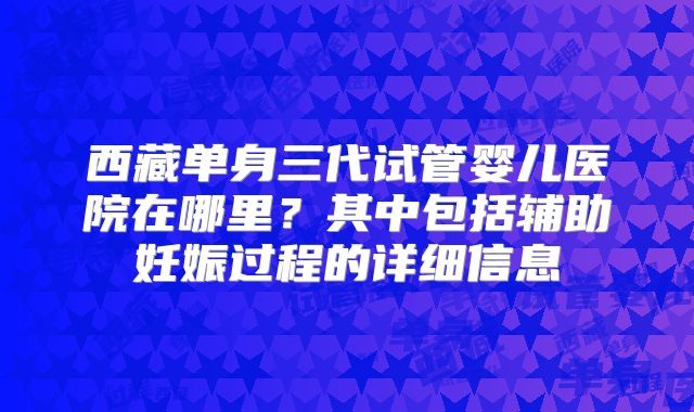 西藏单身三代试管婴儿医院在哪里？其中包括辅助妊娠过程的详细信息