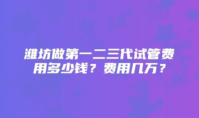 潍坊做第一二三代试管费用多少钱？费用几万？
