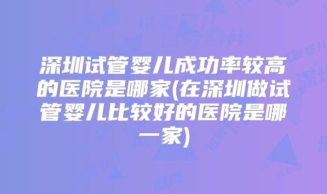 深圳试管婴儿成功率较高的医院是哪家(在深圳做试管婴儿比较好的医院是哪一家)