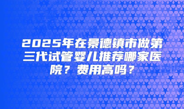 2025年在景德镇市做第三代试管婴儿推荐哪家医院？费用高吗？