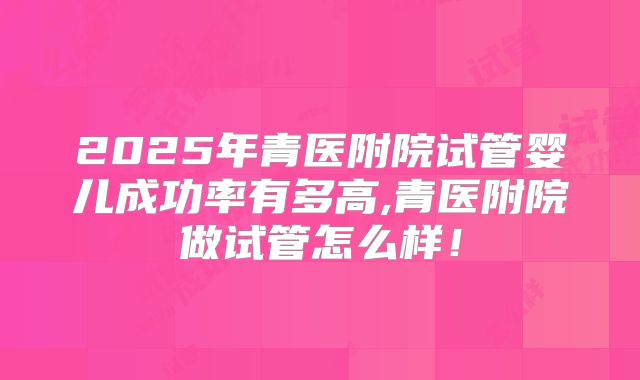 2025年青医附院试管婴儿成功率有多高,青医附院做试管怎么样！