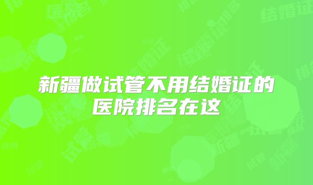 新疆做试管不用结婚证的医院排名在这