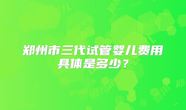 郑州市三代试管婴儿费用具体是多少？