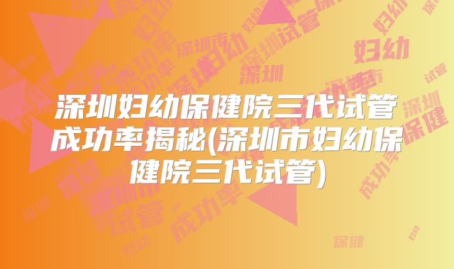 深圳妇幼保健院三代试管成功率揭秘(深圳市妇幼保健院三代试管)