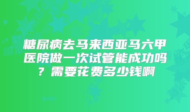 糖尿病去马来西亚马六甲医院做一次试管能成功吗?需要花费多少钱啊