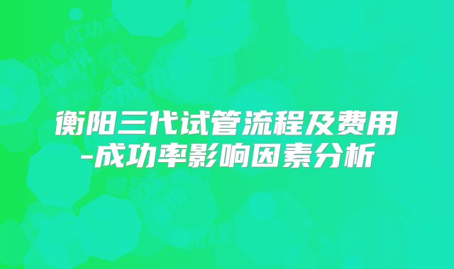 衡阳三代试管流程及费用-成功率影响因素分析