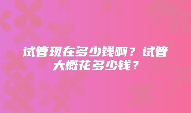 试管现在多少钱啊?试管大概花多少钱?