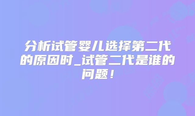 分析试管婴儿选择第二代的原因时_试管二代是谁的问题！