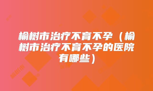 榆树市治疗不育不孕（榆树市治疗不育不孕的医院有哪些）