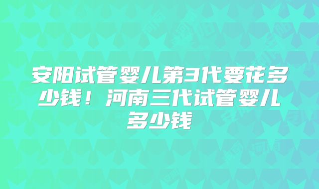 安阳试管婴儿第3代要花多少钱！河南三代试管婴儿多少钱