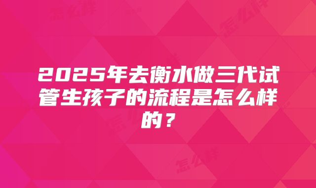 2025年去衡水做三代试管生孩子的流程是怎么样的?