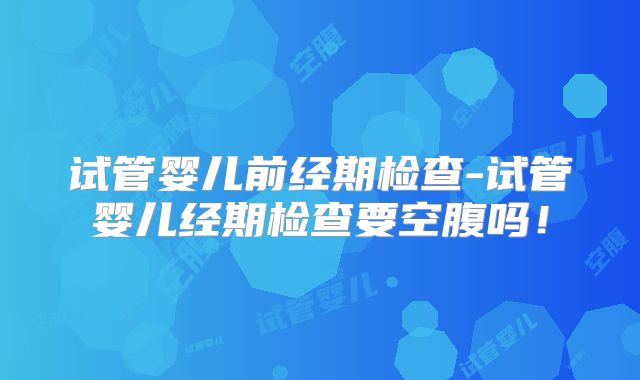 试管婴儿前经期检查-试管婴儿经期检查要空腹吗！