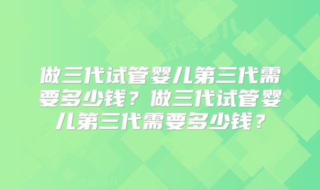 做三代试管婴儿第三代需要多少钱？做三代试管婴儿第三代需要多少钱？