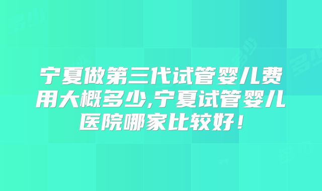 宁夏做第三代试管婴儿费用大概多少,宁夏试管婴儿医院哪家比较好！