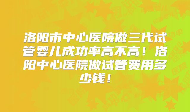 洛阳市中心医院做三代试管婴儿成功率高不高!洛阳中心医院做试管费用多少钱!