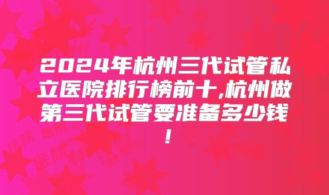 2024年杭州三代试管私立医院排行榜前十,杭州做第三代试管要准备多少钱！