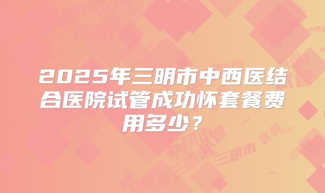 2025年三明市中西医结合医院试管成功怀套餐费用多少？