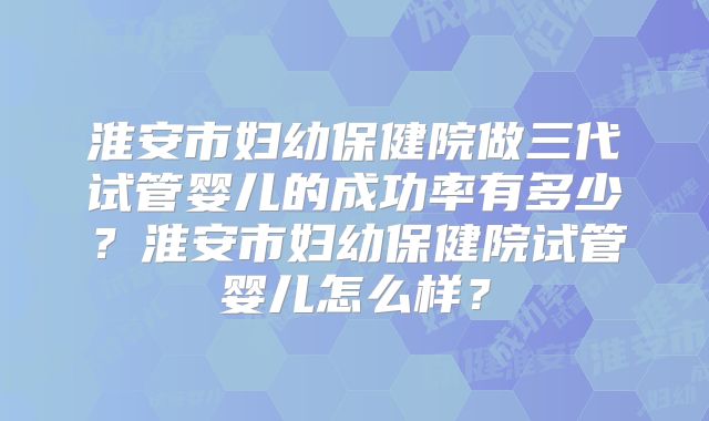 淮安市妇幼保健院做三代试管婴儿的成功率有多少？淮安市妇幼保健院试管婴儿怎么样？