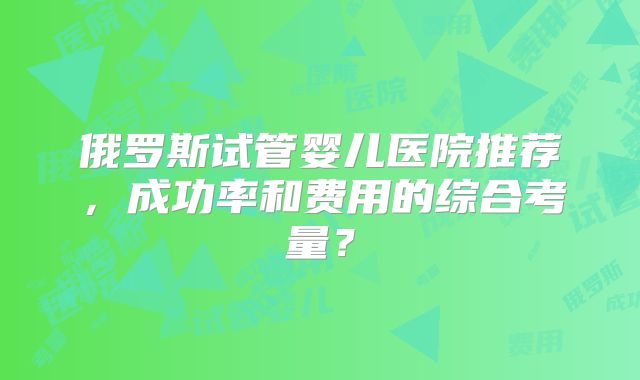 俄罗斯试管婴儿医院推荐，成功率和费用的综合考量？