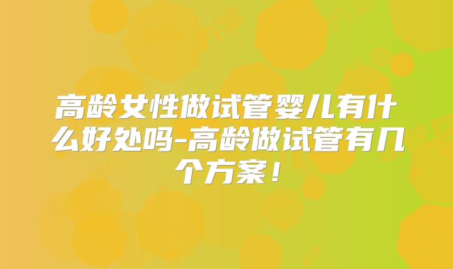 高龄女性做试管婴儿有什么好处吗-高龄做试管有几个方案!