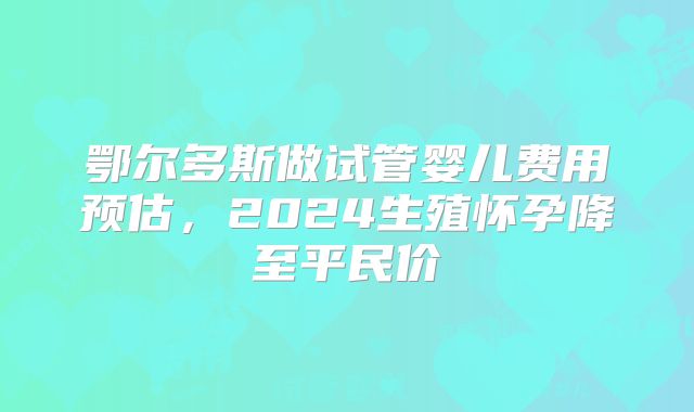 鄂尔多斯做试管婴儿费用预估,2024生殖怀孕降至平民价