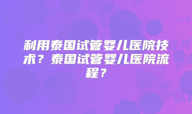 利用泰国试管婴儿医院技术?泰国试管婴儿医院流程?