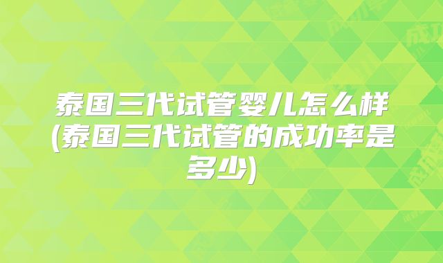 泰国三代试管婴儿怎么样(泰国三代试管的成功率是多少)