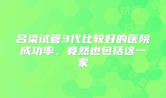 吕梁试管3代比较好的医院成功率，竟然也包括这一家